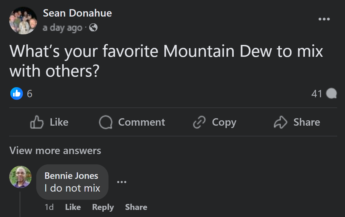 screenshot - Sean Donahue a day ago. What's your favorite Mountain Dew to mix with others? 6 41 Comment Copy View more answers Bennie Jones I do not mix 1d